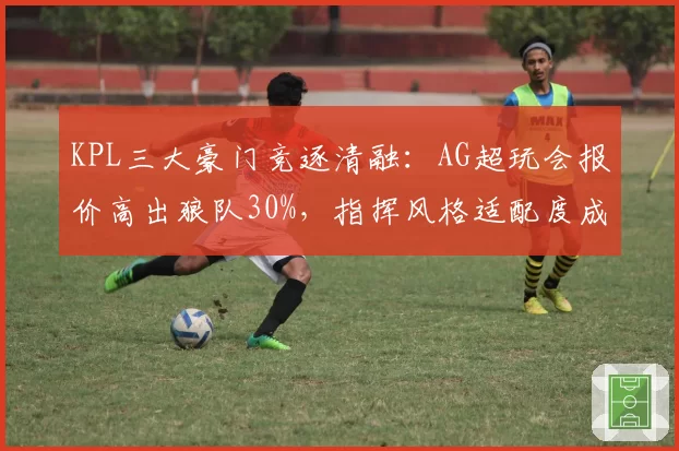 KPL三大豪门竞逐清融:AG超玩会报价高出狼队30%,指挥风格适配度成关键