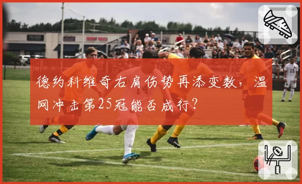德约科维奇右肩伤势再添变数,温网冲击第25冠能否成行?