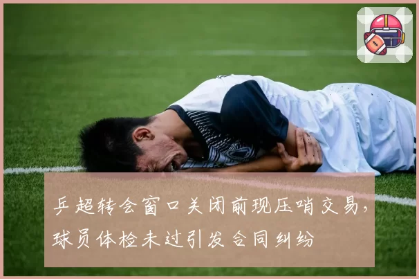 乒超转会窗口关闭前现压哨交易，球员体检未过引发合同纠纷