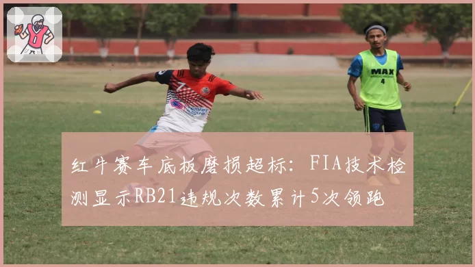 红牛赛车底板磨损超标:FIA技术检测显示RB21违规次数累计5次领跑
