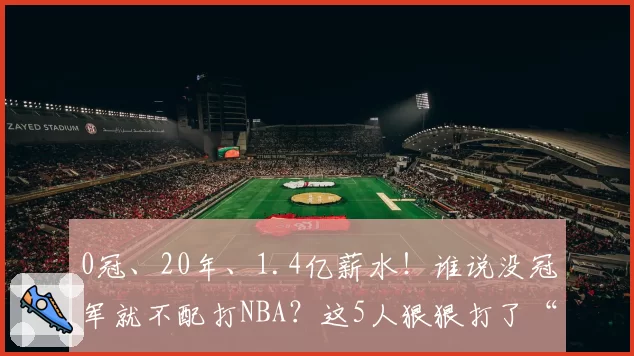 0冠、20年、1.4亿薪水!谁说没冠军就不配打NBA?这5人狠狠打了“冠军论”的脸