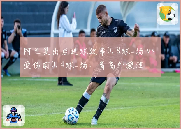 阿兰复出后进球效率0.8球_场 vs 受伤前0.4球_场,青岛外援涅槃