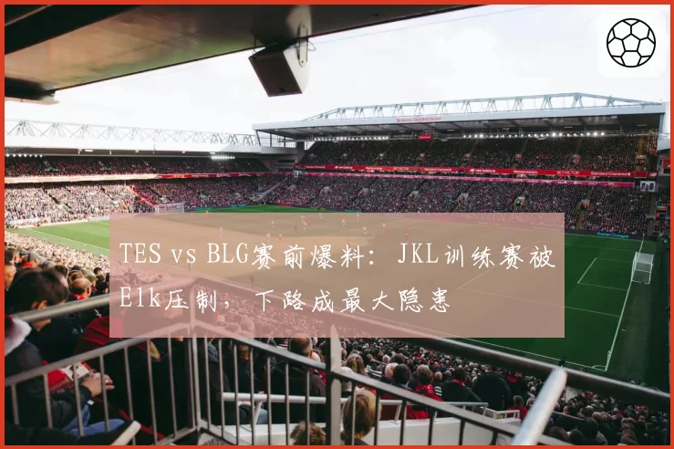 TES vs BLG赛前爆料:JKL训练赛被Elk压制,下路成最大隐患