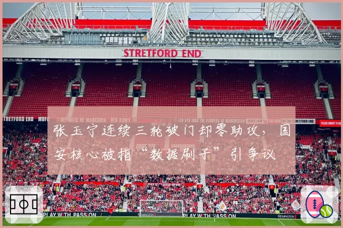 张玉宁连续三轮破门却零助攻,国安核心被指“数据刷子”引争议