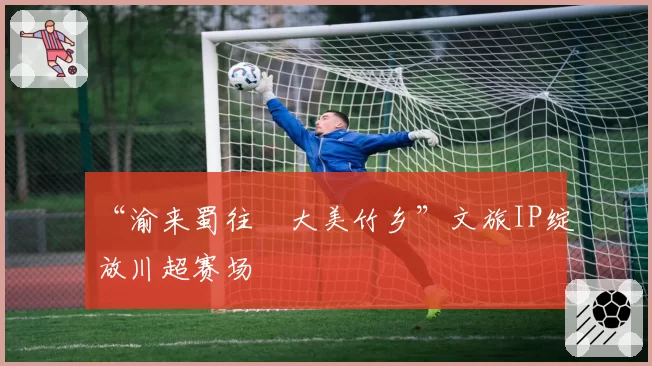 “渝来蜀往・大美竹乡”文旅IP绽放川超赛场