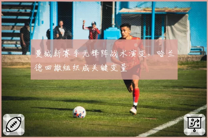 曼城新赛季无锋阵战术演变,哈兰德回撤组织成关键变量