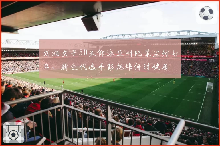 刘湘女子50米仰泳亚洲纪录尘封七年，新生代选手彭旭玮何时破局