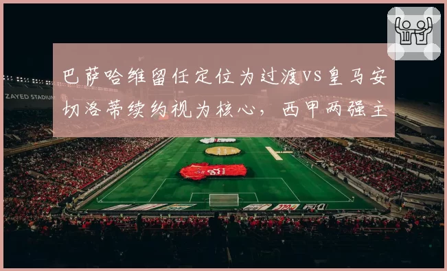 巴萨哈维留任定位为过渡vs皇马安切洛蒂续约视为核心，西甲两强主帅价值天壤之别
