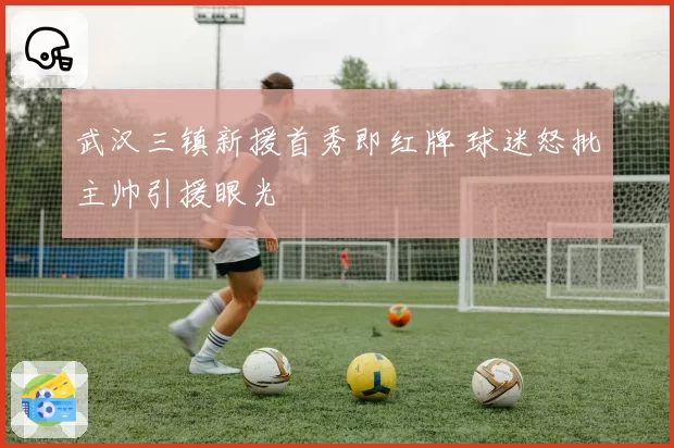 武汉三镇新援首秀即红牌 球迷怒批主帅引援眼光