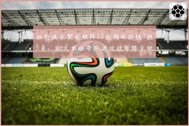独行侠东契奇缺阵12场期间战绩7胜5负,欧文单独带队进攻效率降至联盟第18__br_