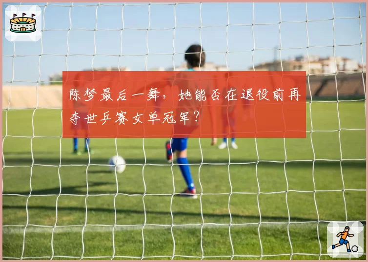 陈梦最后一舞，她能否在退役前再夺世乒赛女单冠军？