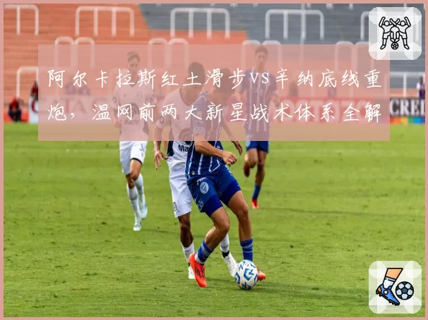 阿尔卡拉斯红土滑步vs辛纳底线重炮,温网前两大新星战术体系全解析