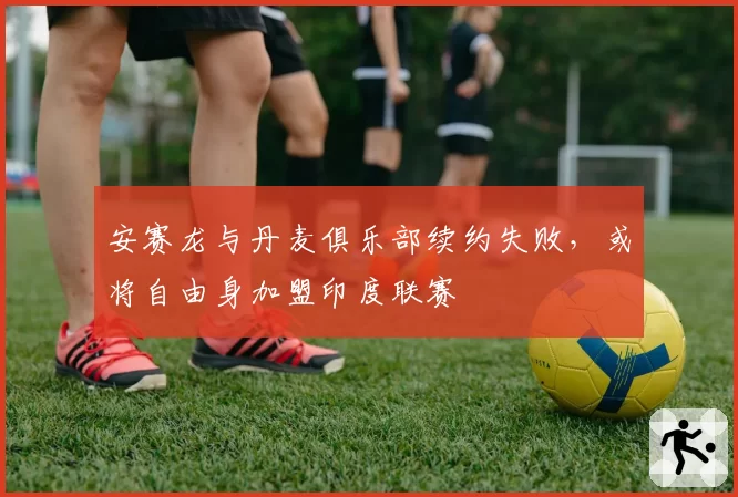 安赛龙与丹麦俱乐部续约失败，或将自由身加盟印度联赛