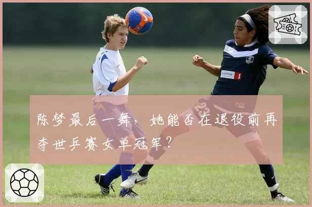 陈梦最后一舞，她能否在退役前再夺世乒赛女单冠军？