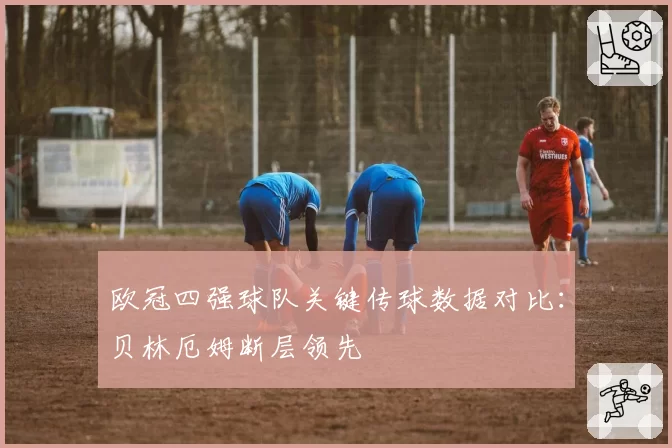 欧冠四强球队关键传球数据对比:贝林厄姆断层领先