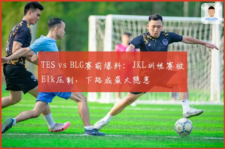 TES vs BLG赛前爆料:JKL训练赛被Elk压制,下路成最大隐患