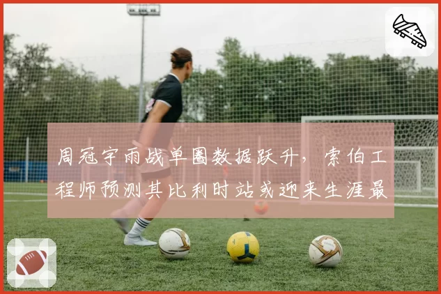 周冠宇雨战单圈数据跃升，索伯工程师预测其比利时站或迎来生涯最佳成绩