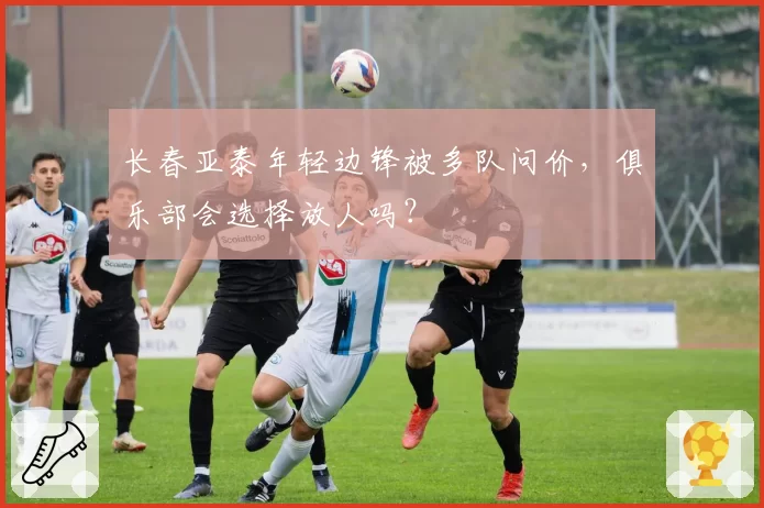 长春亚泰年轻边锋被多队问价，俱乐部会选择放人吗？