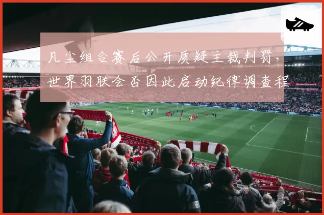 凡尘组合赛后公开质疑主裁判罚，世界羽联会否因此启动纪律调查程序？