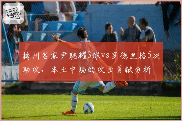 梅州客家尹聪耀3球vs罗德里格5次助攻，本土中场的攻击贡献分析