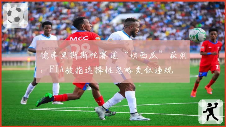 德弗里斯斯帕赛道“切西瓜”获利,FIA被指选择性忽略类似违规