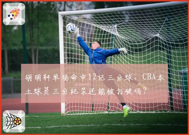 胡明轩单场命中12记三分球，CBA本土球员三分纪录还能被打破吗？