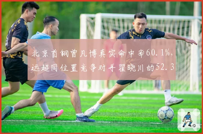 北京首钢曾凡博真实命中率60.1%,远超同位置竞争对手翟晓川的52.3%