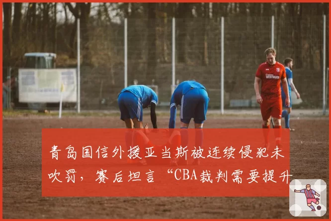 青岛国信外援亚当斯被连续侵犯未吹罚，赛后坦言“CBA裁判需要提升”