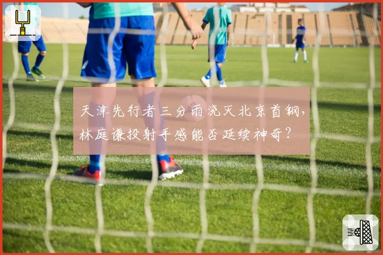 天津先行者三分雨浇灭北京首钢，林庭谦投射手感能否延续神奇？