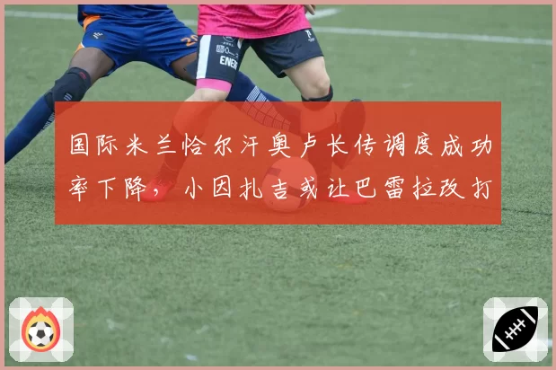 国际米兰恰尔汗奥卢长传调度成功率下降,小因扎吉或让巴雷拉改打拖后组织