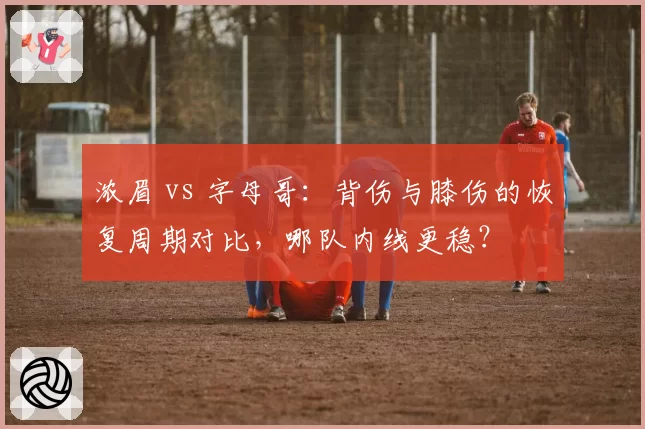 浓眉 vs 字母哥：背伤与膝伤的恢复周期对比，哪队内线更稳？