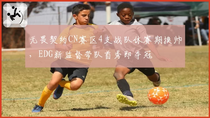 无畏契约CN赛区4支战队休赛期换帅，EDG新监督带队首秀即夺冠