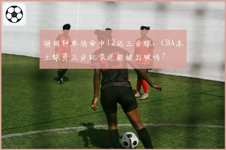胡明轩单场命中12记三分球，CBA本土球员三分纪录还能被打破吗？