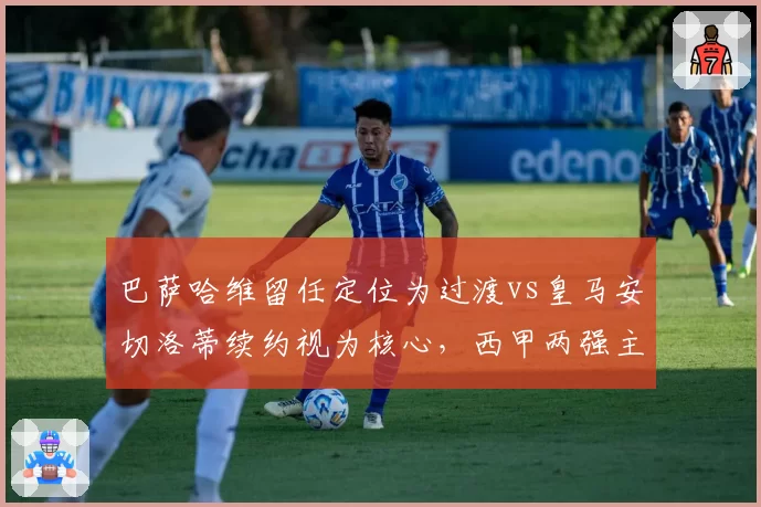 巴萨哈维留任定位为过渡vs皇马安切洛蒂续约视为核心，西甲两强主帅价值天壤之别