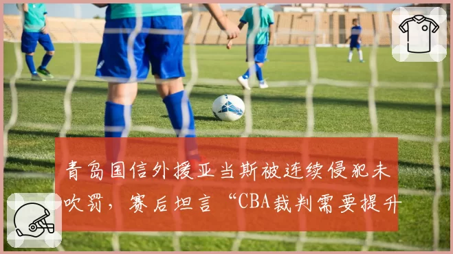 青岛国信外援亚当斯被连续侵犯未吹罚，赛后坦言“CBA裁判需要提升”