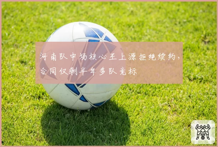 河南队中场核心王上源拒绝续约,合同仅剩半年多队竞标