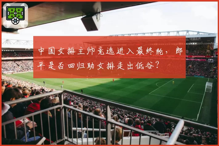 中国女排主帅竞选进入最终轮,郎平是否回归助女排走出低谷?
