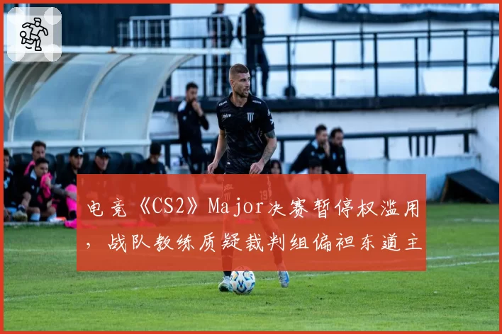 电竞《CS2》Major决赛暂停权滥用,战队教练质疑裁判组偏袒东道主