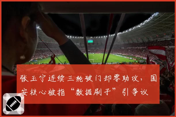 张玉宁连续三轮破门却零助攻,国安核心被指“数据刷子”引争议