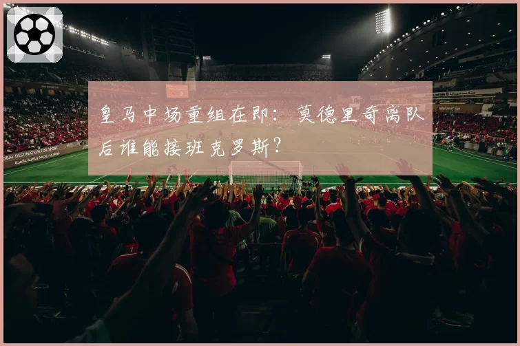 皇马中场重组在即:莫德里奇离队后谁能接班克罗斯?