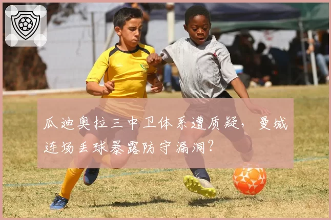 瓜迪奥拉三中卫体系遭质疑,曼城连场丢球暴露防守漏洞?