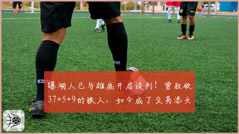 曝湖人已与雄鹿开启谈判!曾狂砍37+5+9的狠人,如今成了交易添头