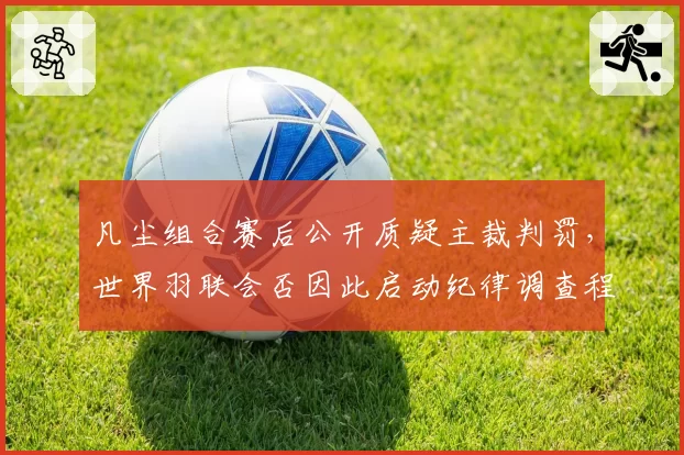 凡尘组合赛后公开质疑主裁判罚，世界羽联会否因此启动纪律调查程序？