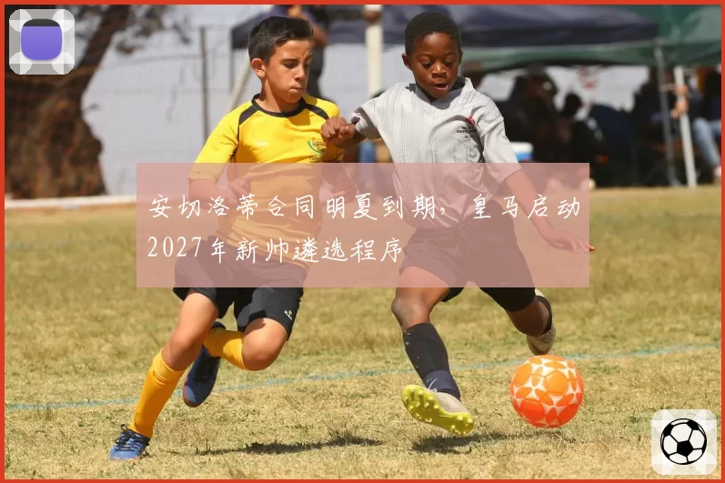 安切洛蒂合同明夏到期，皇马启动2027年新帅遴选程序