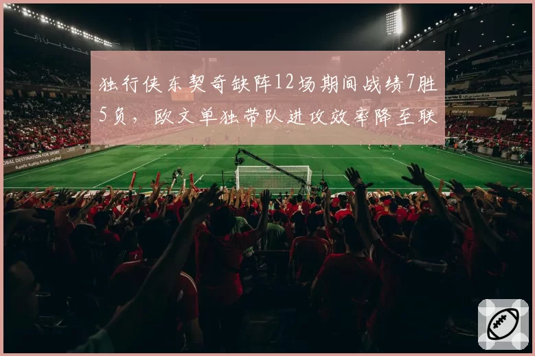 独行侠东契奇缺阵12场期间战绩7胜5负,欧文单独带队进攻效率降至联盟第18__br_