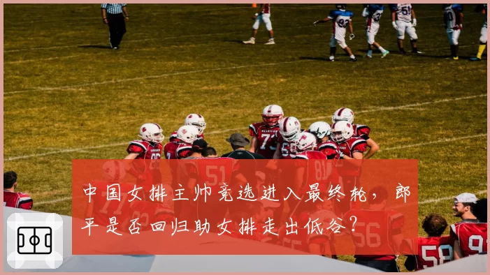 中国女排主帅竞选进入最终轮,郎平是否回归助女排走出低谷?