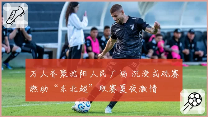 万人齐聚沈阳人民广场 沉浸式观赛燃动“东北超”联赛夏夜激情