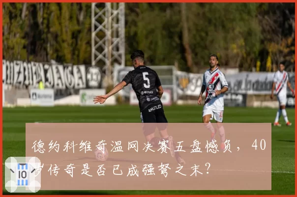 德约科维奇温网决赛五盘憾负，40岁传奇是否已成强弩之末？