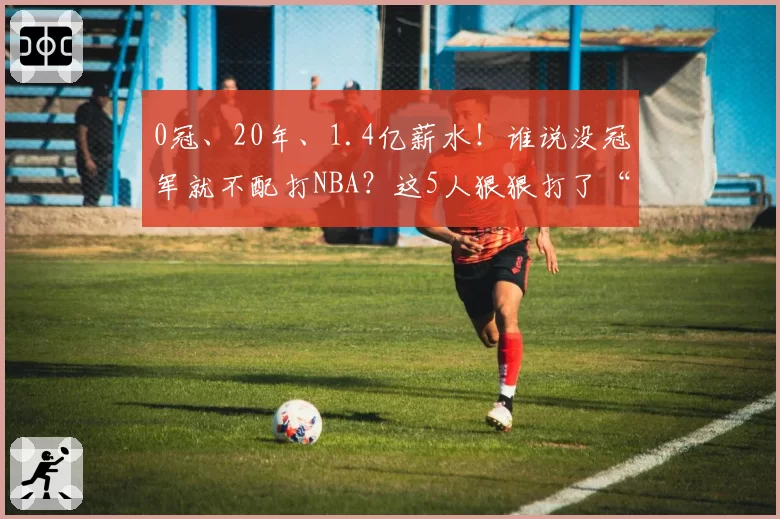0冠、20年、1.4亿薪水！谁说没冠军就不配打NBA？这5人狠狠打了“冠军论”的脸