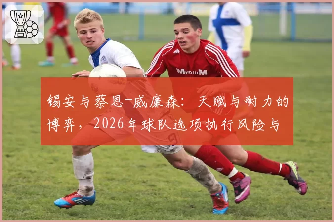 锡安与蔡恩-威廉森：天赋与耐力的博弈，2026年球队选项执行风险与续约谈判立场对比